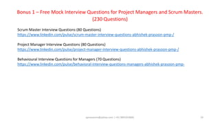 aprasoonin@yahoo.com | +91 9891819681 19
Bonus 1 – Free Mock Interview Questions for Project Managers and Scrum Masters.
(230 Questions)
Scrum Master Interview Questions (80 Questions)
https://www.linkedin.com/pulse/scrum-master-interview-questions-abhishek-prasoon-pmp-/
Project Manager Interview Questions (80 Questions)
https://www.linkedin.com/pulse/project-manager-interview-questions-abhishek-prasoon-pmp-/
Behavioural Interview Questions for Managers (70 Questions)
https://www.linkedin.com/pulse/behavioral-interview-questions-managers-abhishek-prasoon-pmp-
 