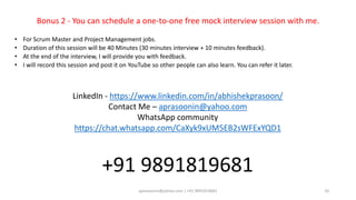 aprasoonin@yahoo.com | +91 9891819681 20
Bonus 2 - You can schedule a one-to-one free mock interview session with me.
• For Scrum Master and Project Management jobs.
• Duration of this session will be 40 Minutes (30 minutes interview + 10 minutes feedback).
• At the end of the interview, I will provide you with feedback.
• I will record this session and post it on YouTube so other people can also learn. You can refer it later.
LinkedIn - https://www.linkedin.com/in/abhishekprasoon/
Contact Me – aprasoonin@yahoo.com
WhatsApp community
https://chat.whatsapp.com/CaXyk9xUM5EB2sWFExYQD1
+91 9891819681
 