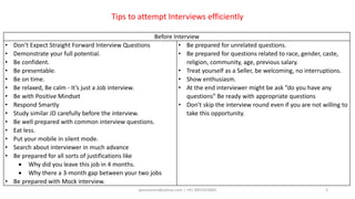 aprasoonin@yahoo.com | +91 9891819681 5
Before Interview
• Don’t Expect Straight Forward Interview Questions
• Demonstrate your full potential.
• Be confident.
• Be presentable.
• Be on time.
• Be relaxed, Be calm - It’s just a Job interview.
• Be with Positive Mindset
• Respond Smartly
• Study similar JD carefully before the interview.
• Be well prepared with common interview questions.
• Eat less.
• Put your mobile in silent mode.
• Search about interviewer in much advance
• Be prepared for all sorts of justifications like
 Why did you leave this job in 4 months.
 Why there a 3-month gap between your two jobs
• Be prepared with Mock interview.
• Be prepared for unrelated questions.
• Be prepared for questions related to race, gender, caste,
religion, community, age, previous salary.
• Treat yourself as a Seller, be welcoming, no interruptions.
• Show enthusiasm.
• At the end interviewer might be ask “do you have any
questions” Be ready with appropriate questions
• Don’t skip the interview round even if you are not willing to
take this opportunity.
Tips to attempt Interviews efficiently
 