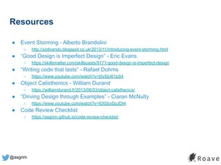 @asgrim
Resources
● Event Storming - Alberto Brandolini
○ http://ziobrando.blogspot.co.uk/2013/11/introducing-event-storming.html
● “Good Design is Imperfect Design” - Eric Evans
○ https://skillsmatter.com/skillscasts/9171-good-design-is-imperfect-design
● “Writing code that lasts” - Rafael Dohms
○ https://www.youtube.com/watch?v=I0y5jU61pS4
● Object Calisthenics - William Durand
○ https://williamdurand.fr/2013/06/03/object-calisthenics/
● “Driving Design through Examples” - Ciaran McNulty
○ https://www.youtube.com/watch?v=83GbyDpJDI4
● Code Review Checklist
○ https://asgrim.github.io/code-review-checklist/
 