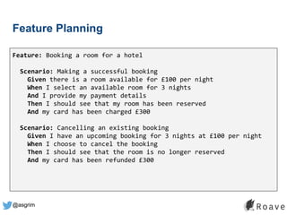 @asgrim
Feature Planning
Feature: Booking a room for a hotel
Scenario: Making a successful booking
Given there is a room available for £100 per night
When I select an available room for 3 nights
And I provide my payment details
Then I should see that my room has been reserved
And my card has been charged £300
Scenario: Cancelling an existing booking
Given I have an upcoming booking for 3 nights at £100 per night
When I choose to cancel the booking
Then I should see that the room is no longer reserved
And my card has been refunded £300
 