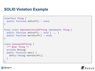 @asgrim
SOLID Violation Example
interface Thing {
public function doStuff() : void;
}
final class ImplementationOfThing implements Thing {
public function doStuff() : void { ... }
public function moreStuff() : void;
}
class ConsumerOfThing {
/** @var Thing */
private $thing;
public function woo() {
$this->thing->moreStuff();
}
}
 