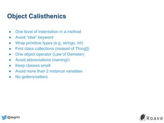 @asgrim
Object Calisthenics
● One level of indentation in a method
● Avoid “else” keyword
● Wrap primitive types (e.g. strings, int)
● First class collections (instead of Thing[])
● One object operator (Law of Demeter)
● Avoid abbreviations (naming!)
● Keep classes small
● Avoid more than 2 instance variables
● No getters/setters
 