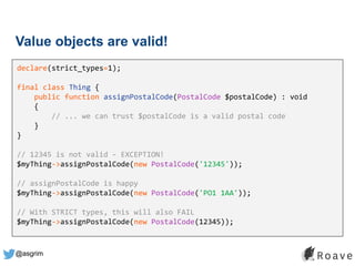 @asgrim
Value objects are valid!
declare(strict_types=1);
final class Thing {
public function assignPostalCode(PostalCode $postalCode) : void
{
// ... we can trust $postalCode is a valid postal code
}
}
// 12345 is not valid - EXCEPTION!
$myThing->assignPostalCode(new PostalCode('12345'));
// assignPostalCode is happy
$myThing->assignPostalCode(new PostalCode('PO1 1AA'));
// With STRICT types, this will also FAIL
$myThing->assignPostalCode(new PostalCode(12345));
 