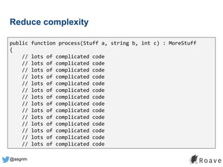 @asgrim
Reduce complexity
public function process(Stuff a, string b, int c) : MoreStuff
{
// lots of complicated code
// lots of complicated code
// lots of complicated code
// lots of complicated code
// lots of complicated code
// lots of complicated code
// lots of complicated code
// lots of complicated code
// lots of complicated code
// lots of complicated code
// lots of complicated code
// lots of complicated code
// lots of complicated code
// lots of complicated code
 