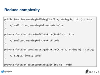 @asgrim
Reduce complexity
public function meaningfulThing(Stuff a, string b, int c) : More
{
// call nicer, meaningful methods below
}
private function throwStuffIntoFire(Stuff a) : Fire
{
// smaller, meaningful chunk of code
}
private function combineStringWithFire(Fire a, string b) : string
{
// simple, lovely code!
}
private function postFlowersToSpain(int c) : void
 