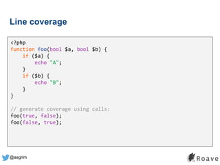 @asgrim
Line coverage
<?php
function foo(bool $a, bool $b) {
if ($a) {
echo "A";
}
if ($b) {
echo "B";
}
}
// generate coverage using calls:
foo(true, false);
foo(false, true);
 