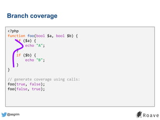 @asgrim
Branch coverage
<?php
function foo(bool $a, bool $b) {
if ($a) {
echo "A";
}
if ($b) {
echo "B";
}
}
// generate coverage using calls:
foo(true, false);
foo(false, true);
 