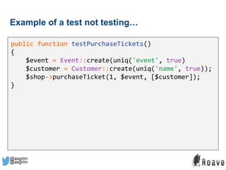 @asgrim
Example of a test not testing…
public function testPurchaseTickets()
{
$event = Event::create(uniq('event', true)
$customer = Customer::create(uniq('name', true));
$shop->purchaseTicket(1, $event, [$customer]);
}
@asgrim
 