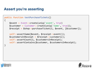 @asgrim
Assert you’re asserting
public function testPurchaseTickets()
{
$event = Event::create(uniq('event', true)
$customer = Customer::create(uniq('name', true));
$receipt = $shop->purchaseTicket(1, $event, [$customer]);
self::assertSame($event, $receipt->event());
$customersInReceipt = $receipt->customers();
self::assertCount(1, $customersInReceipt);
self::assertContains($customer, $customersInReceipt);
}
@asgrim
 