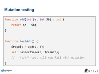 @asgrim
Mutation testing
function add(int $a, int $b) : int {
return $a - $b;
}
function testAdd() {
$result = add(2, 3);
self::assertSame(5, $result);
// /// test will now fail with mutation
}
 