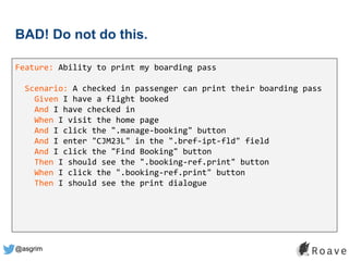 @asgrim
BAD! Do not do this.
Feature: Ability to print my boarding pass
Scenario: A checked in passenger can print their boarding pass
Given I have a flight booked
And I have checked in
When I visit the home page
And I click the ".manage-booking" button
And I enter "CJM23L" in the ".bref-ipt-fld" field
And I click the "Find Booking" button
Then I should see the ".booking-ref.print" button
When I click the ".booking-ref.print" button
Then I should see the print dialogue
 