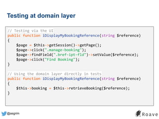 @asgrim
Testing at domain layer
Application (UI, API, etc.)
Domain / Business Logic
Infrastructure (DB, APIs, etc.)
// Testing via the UI
public function iDisplayMyBookingReference(string $reference)
{
$page = $this->getSession()->getPage();
$page->click(".manage-booking");
$page->findField(".bref-ipt-fld")->setValue($reference);
$page->click("Find Booking");
}
// Using the domain layer directly in tests
public function iDisplayMyBookingReference(string $reference)
{
$this->booking = $this->retrieveBooking($reference);
}
 