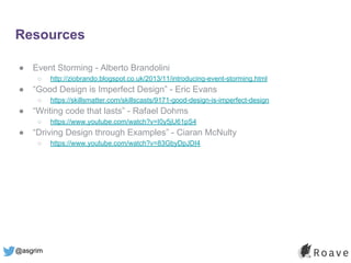 @asgrim
Resources
● Event Storming - Alberto Brandolini
○ http://ziobrando.blogspot.co.uk/2013/11/introducing-event-storming.html
● “Good Design is Imperfect Design” - Eric Evans
○ https://skillsmatter.com/skillscasts/9171-good-design-is-imperfect-design
● “Writing code that lasts” - Rafael Dohms
○ https://www.youtube.com/watch?v=I0y5jU61pS4
● “Driving Design through Examples” - Ciaran McNulty
○ https://www.youtube.com/watch?v=83GbyDpJDI4
 