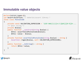 @asgrim
Immutable value objects
declare(strict_types=1);
use AssertAssertion; // beberlei/assert library !
final class PostalCode
{
private const VALIDATION_EXPRESSION = '(GIR 0AA)|((([A-Z-[QVX]][0-9][0-...
/** @var string */
private $value;
public function __construct(string $value) {
$this->assertValidPostalCode($value);
$this->value = $value;
}
private function assertValidPostalCode(string $value) : string {
Assertion::regex($value, self::VALIDATION_EXPRESSION);
}
public function __toString() : string {
return $this->value;
}
}
 