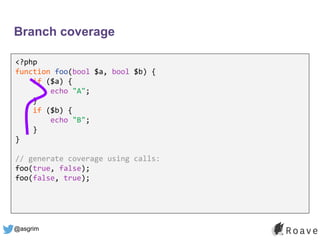 @asgrim
Branch coverage
<?php
function foo(bool $a, bool $b) {
if ($a) {
echo "A";
}
if ($b) {
echo "B";
}
}
// generate coverage using calls:
foo(true, false);
foo(false, true);
 