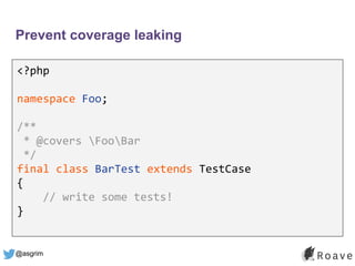 @asgrim
Prevent coverage leaking
<?php
namespace Foo;
/**
* @covers FooBar
*/
final class BarTest extends TestCase
{
// write some tests!
}
 