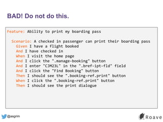 @asgrim
BAD! Do not do this.
Feature: Ability to print my boarding pass
Scenario: A checked in passenger can print their b...