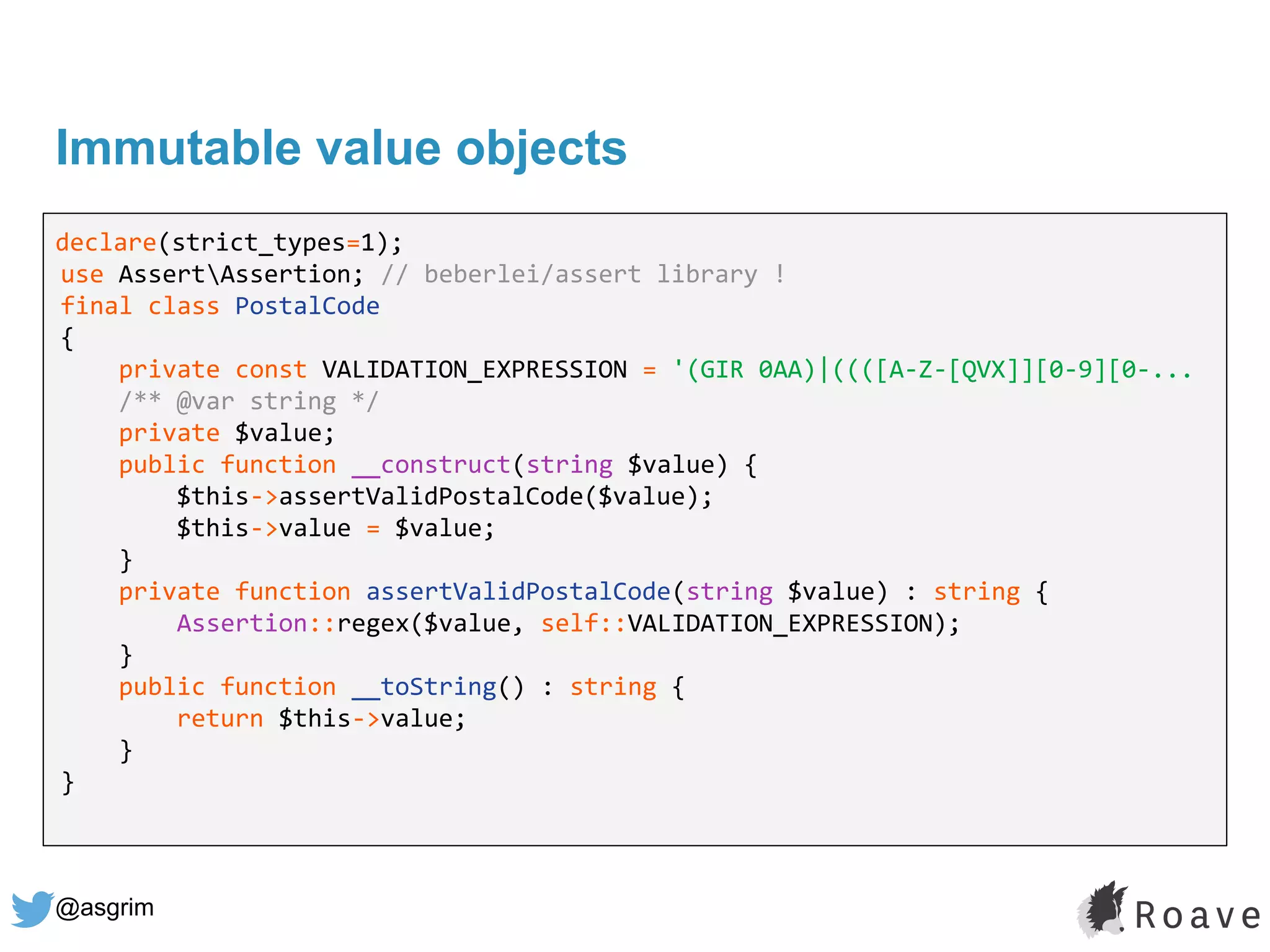 @asgrim
Immutable value objects
declare(strict_types=1);
use AssertAssertion; // beberlei/assert library !
final class PostalCode
{
private const VALIDATION_EXPRESSION = '(GIR 0AA)|((([A-Z-[QVX]][0-9][0-...
/** @var string */
private $value;
public function __construct(string $value) {
$this->assertValidPostalCode($value);
$this->value = $value;
}
private function assertValidPostalCode(string $value) : string {
Assertion::regex($value, self::VALIDATION_EXPRESSION);
}
public function __toString() : string {
return $this->value;
}
}
 