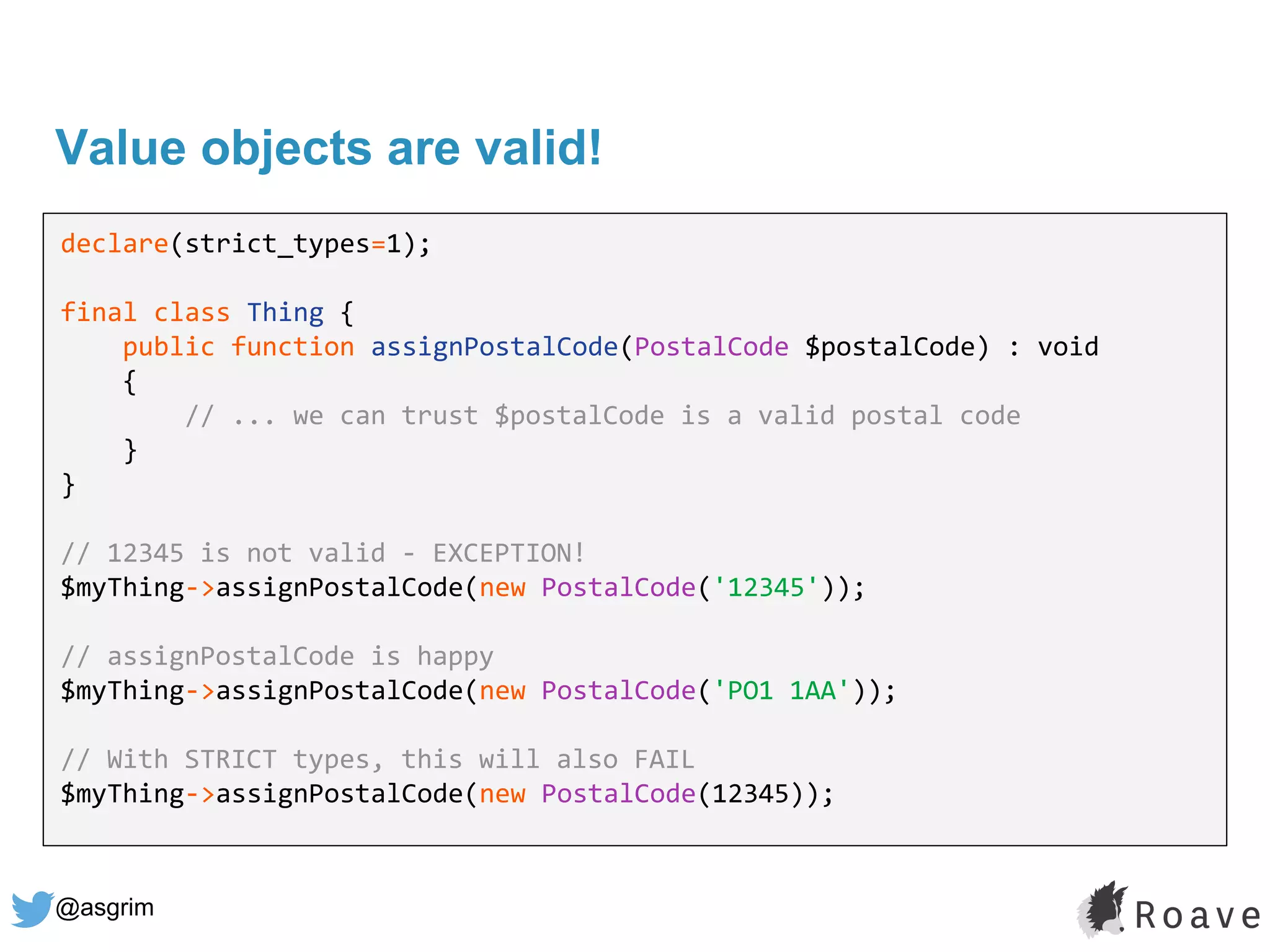@asgrim
Value objects are valid!
declare(strict_types=1);
final class Thing {
public function assignPostalCode(PostalCode $postalCode) : void
{
// ... we can trust $postalCode is a valid postal code
}
}
// 12345 is not valid - EXCEPTION!
$myThing->assignPostalCode(new PostalCode('12345'));
// assignPostalCode is happy
$myThing->assignPostalCode(new PostalCode('PO1 1AA'));
// With STRICT types, this will also FAIL
$myThing->assignPostalCode(new PostalCode(12345));
 