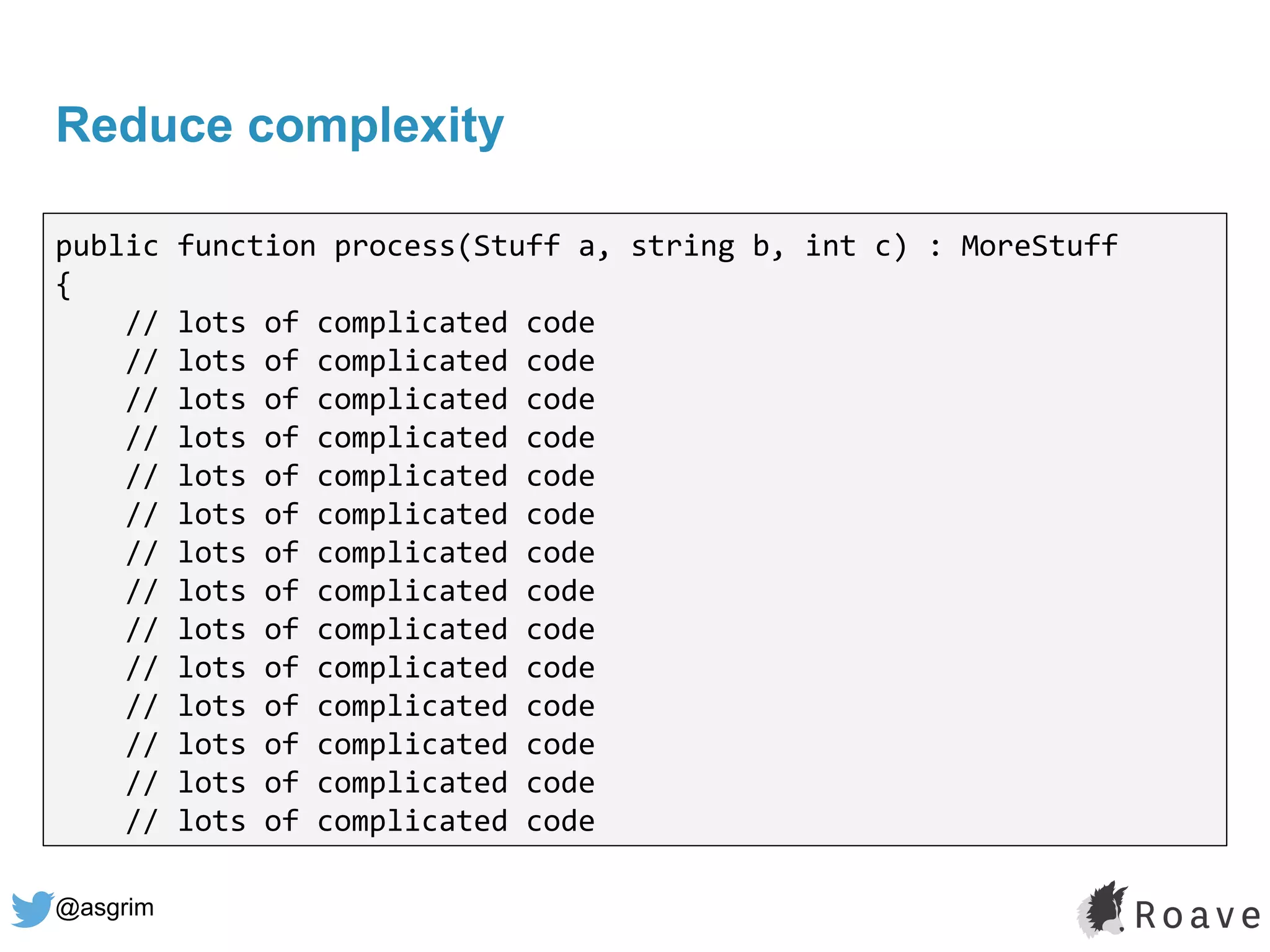 @asgrim
Reduce complexity
public function process(Stuff a, string b, int c) : MoreStuff
{
// lots of complicated code
// lots of complicated code
// lots of complicated code
// lots of complicated code
// lots of complicated code
// lots of complicated code
// lots of complicated code
// lots of complicated code
// lots of complicated code
// lots of complicated code
// lots of complicated code
// lots of complicated code
// lots of complicated code
// lots of complicated code
 