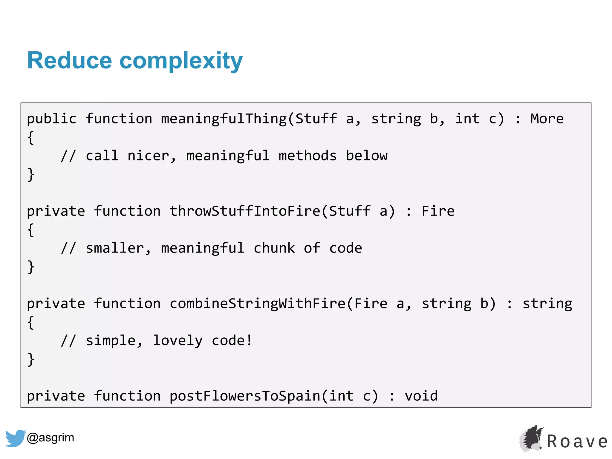 @asgrim
Reduce complexity
public function meaningfulThing(Stuff a, string b, int c) : More
{
// call nicer, meaningful methods below
}
private function throwStuffIntoFire(Stuff a) : Fire
{
// smaller, meaningful chunk of code
}
private function combineStringWithFire(Fire a, string b) : string
{
// simple, lovely code!
}
private function postFlowersToSpain(int c) : void
 