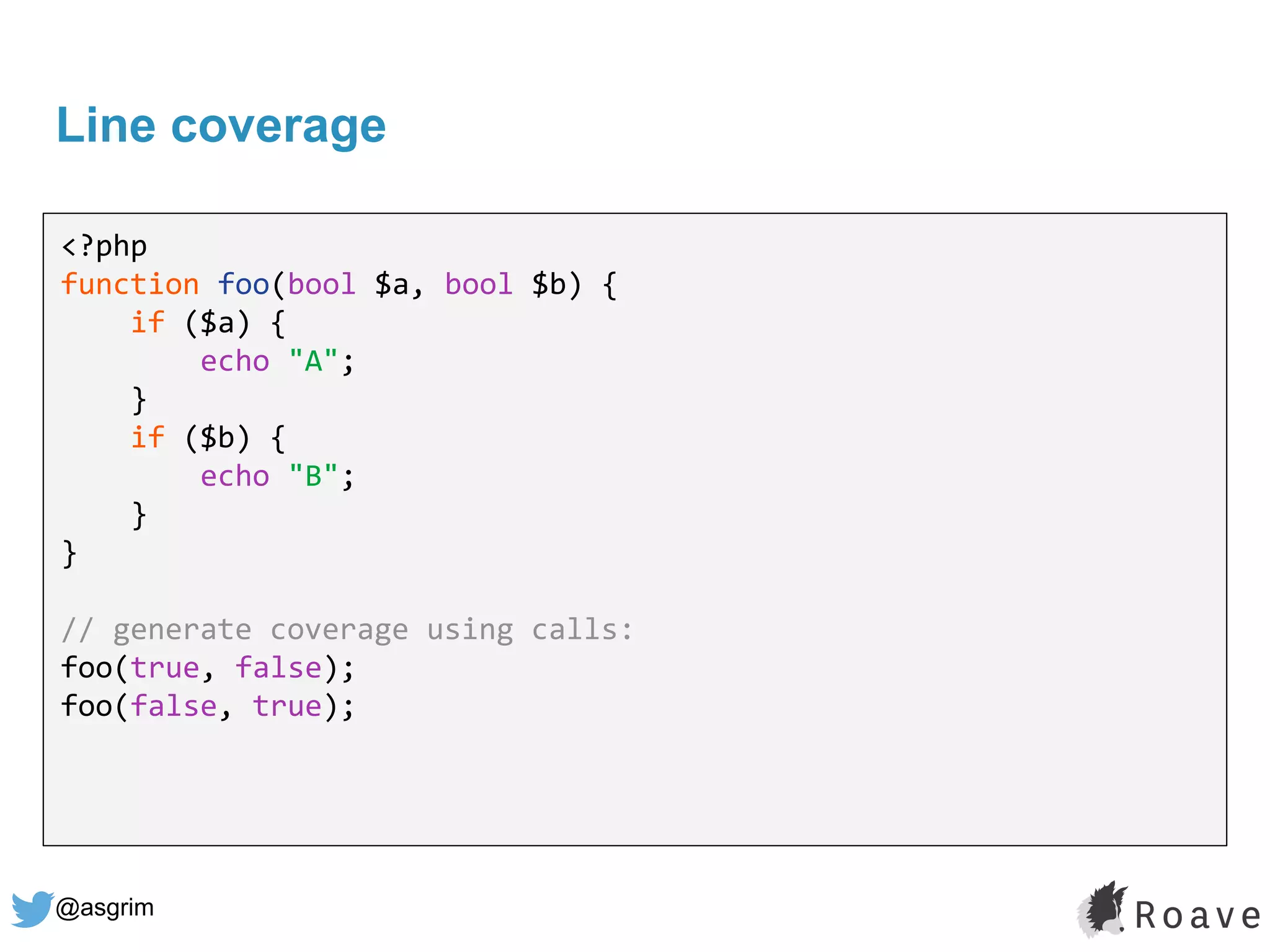 @asgrim
Line coverage
<?php
function foo(bool $a, bool $b) {
if ($a) {
echo "A";
}
if ($b) {
echo "B";
}
}
// generate coverage using calls:
foo(true, false);
foo(false, true);
 