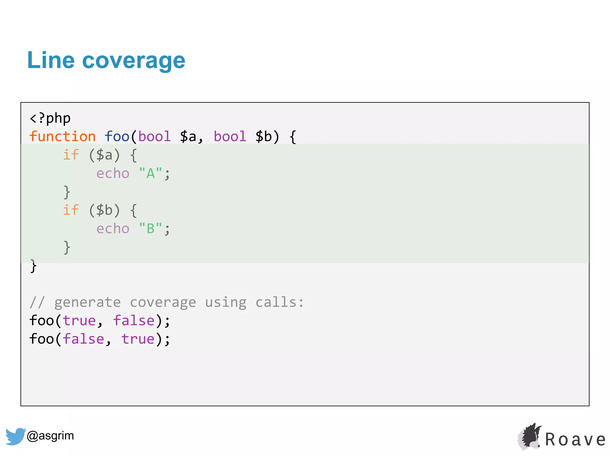 @asgrim
Line coverage
<?php
function foo(bool $a, bool $b) {
if ($a) {
echo "A";
}
if ($b) {
echo "B";
}
}
// generate coverage using calls:
foo(true, false);
foo(false, true);
 
