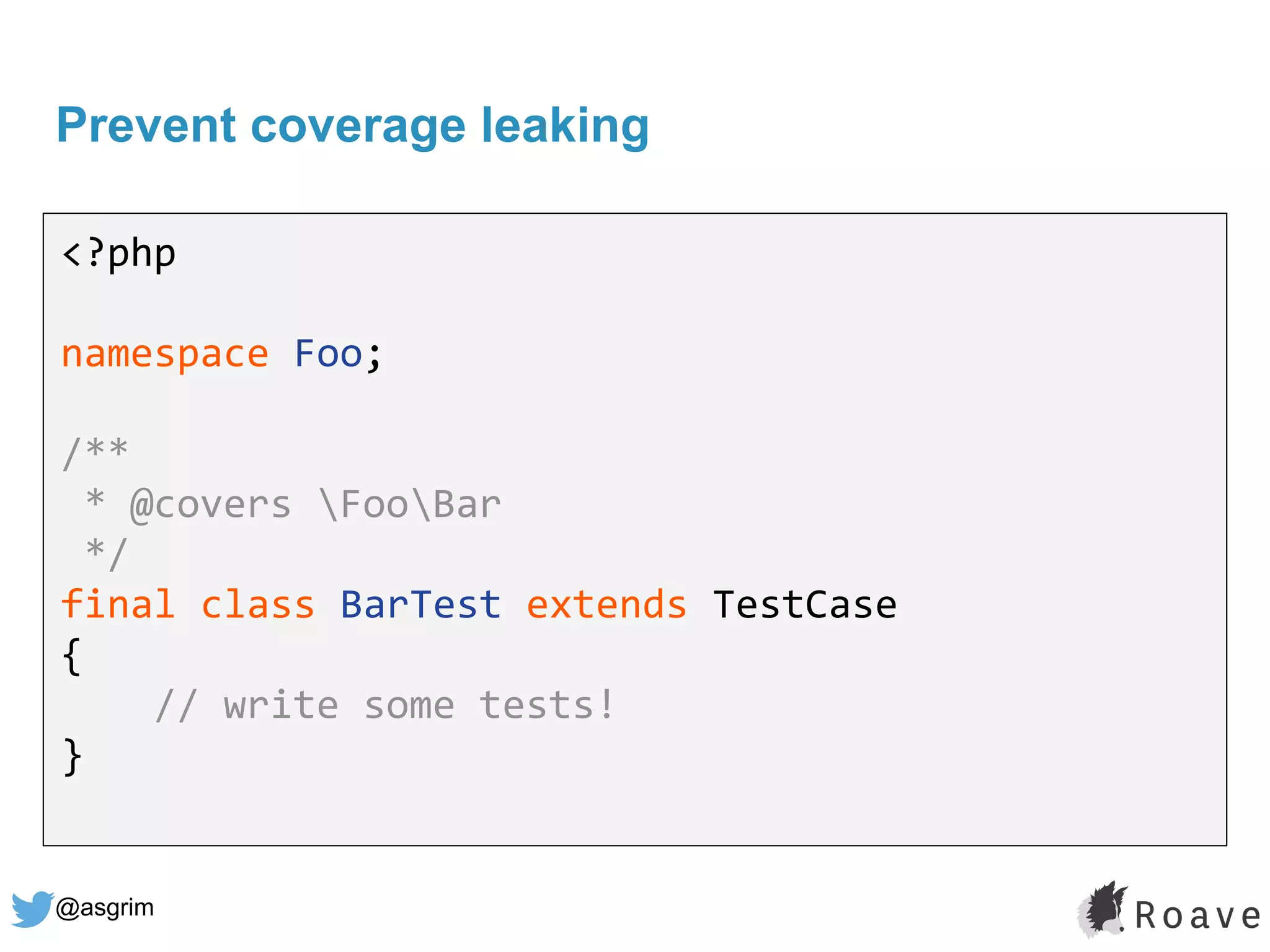 @asgrim
Prevent coverage leaking
<?php
namespace Foo;
/**
* @covers FooBar
*/
final class BarTest extends TestCase
{
// write some tests!
}
 