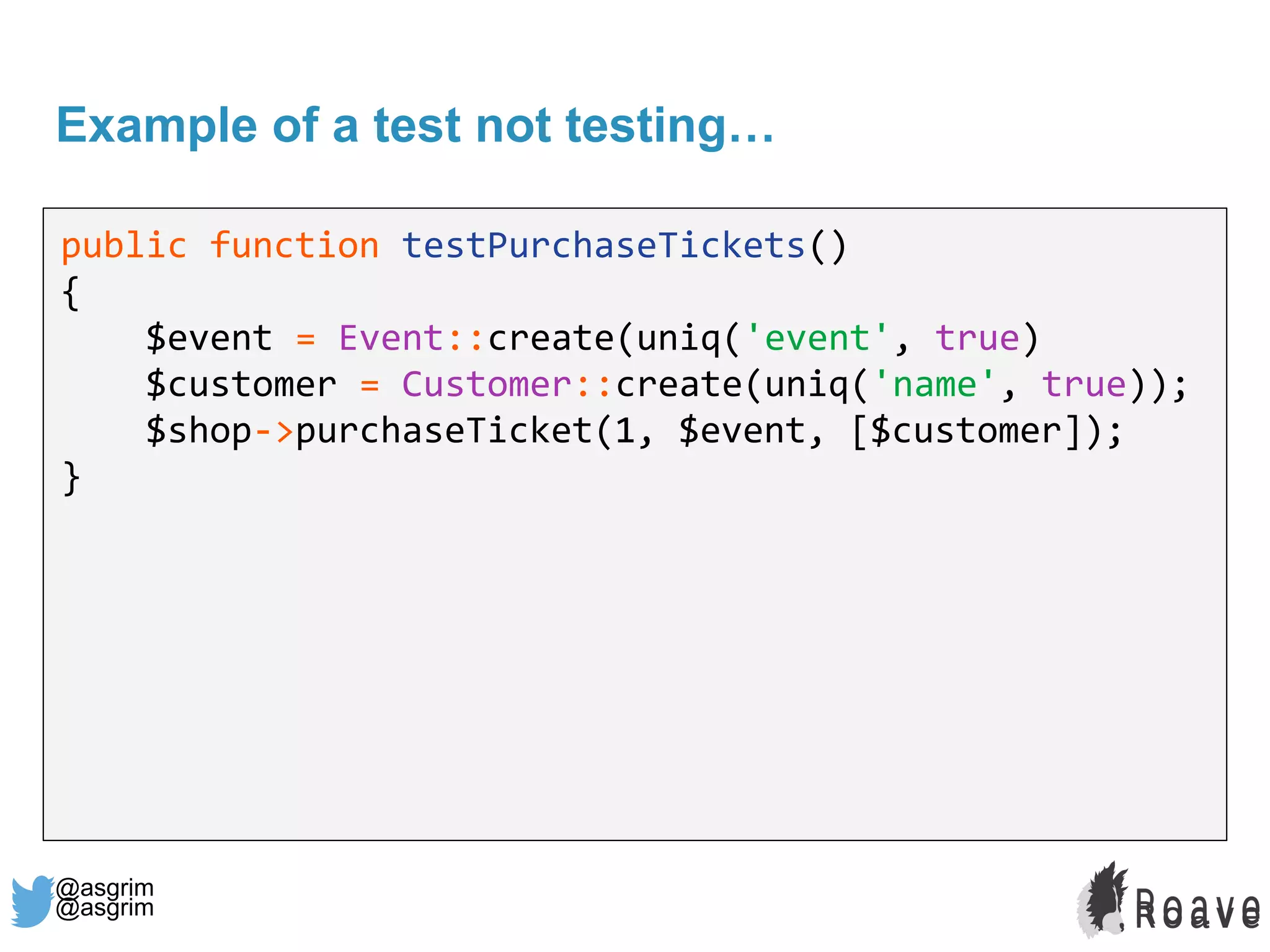 @asgrim
Example of a test not testing…
public function testPurchaseTickets()
{
$event = Event::create(uniq('event', true)
$customer = Customer::create(uniq('name', true));
$shop->purchaseTicket(1, $event, [$customer]);
}
@asgrim
 