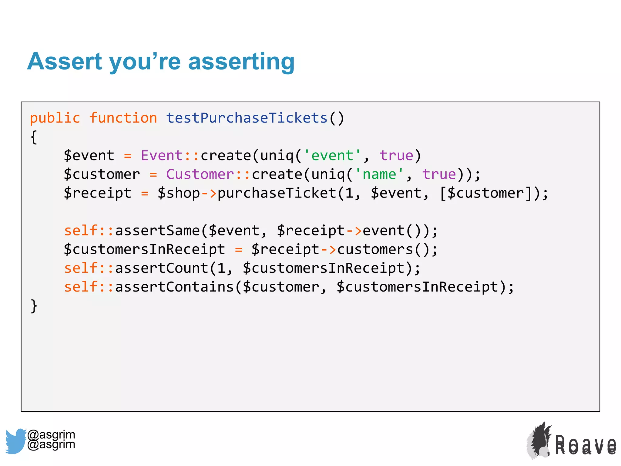 @asgrim
Assert you’re asserting
public function testPurchaseTickets()
{
$event = Event::create(uniq('event', true)
$customer = Customer::create(uniq('name', true));
$receipt = $shop->purchaseTicket(1, $event, [$customer]);
self::assertSame($event, $receipt->event());
$customersInReceipt = $receipt->customers();
self::assertCount(1, $customersInReceipt);
self::assertContains($customer, $customersInReceipt);
}
@asgrim
 