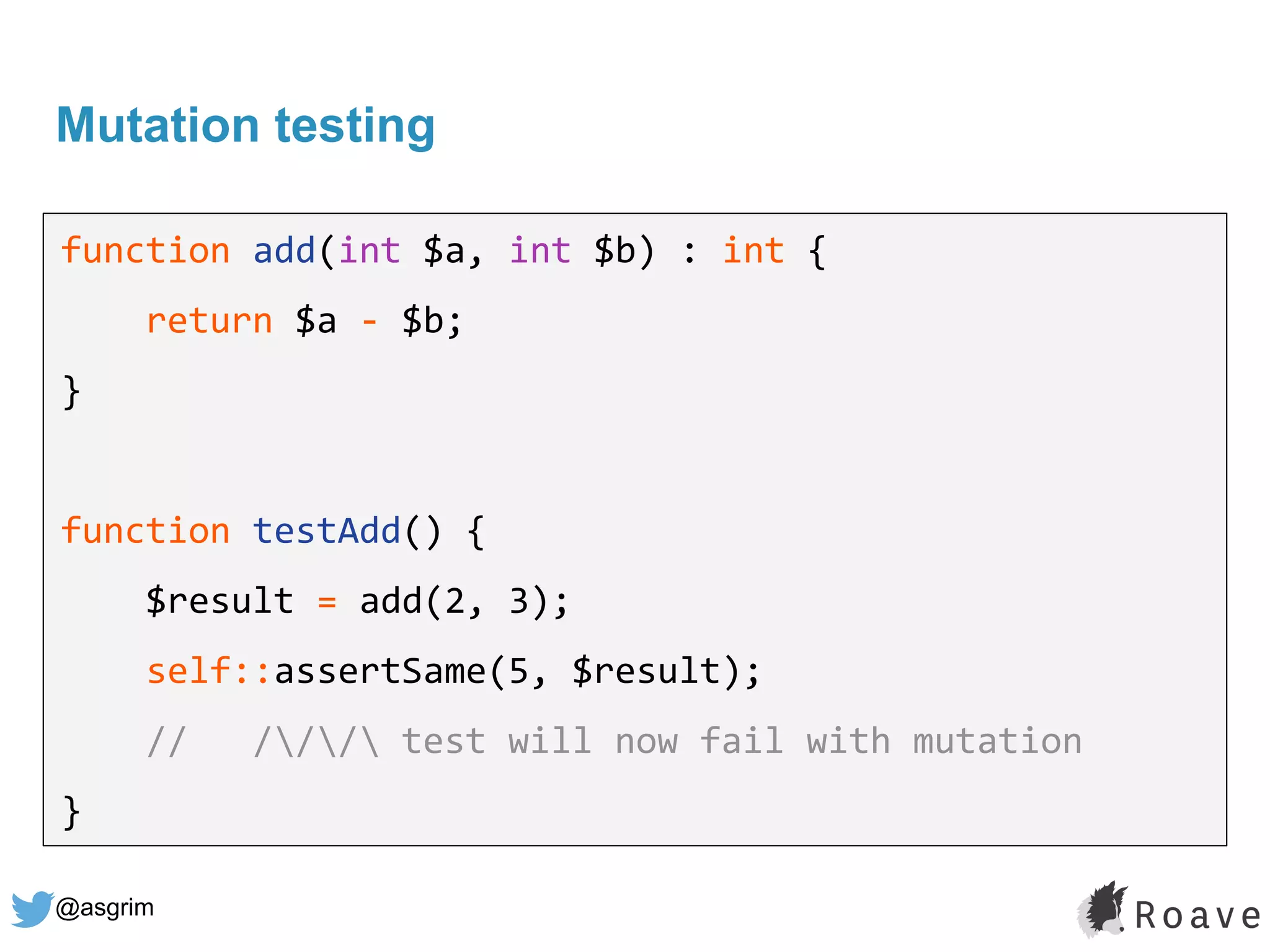 @asgrim
Mutation testing
function add(int $a, int $b) : int {
return $a - $b;
}
function testAdd() {
$result = add(2, 3);
self::assertSame(5, $result);
// /// test will now fail with mutation
}
 