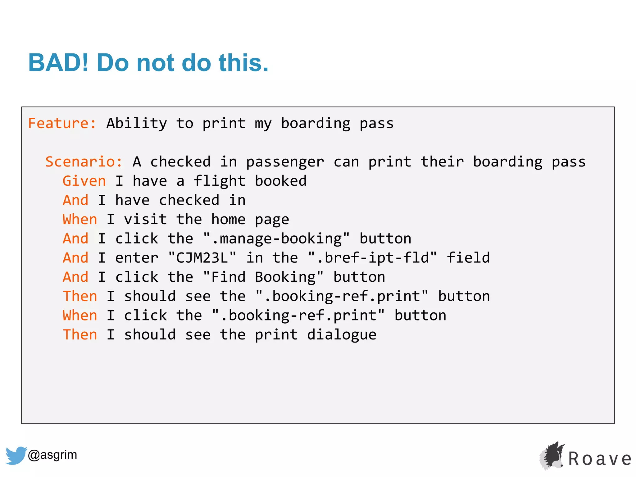 @asgrim
BAD! Do not do this.
Feature: Ability to print my boarding pass
Scenario: A checked in passenger can print their boarding pass
Given I have a flight booked
And I have checked in
When I visit the home page
And I click the ".manage-booking" button
And I enter "CJM23L" in the ".bref-ipt-fld" field
And I click the "Find Booking" button
Then I should see the ".booking-ref.print" button
When I click the ".booking-ref.print" button
Then I should see the print dialogue
 