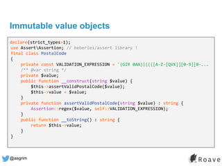 @asgrim
Immutable value objects
declare(strict_types=1);
use AssertAssertion; // beberlei/assert library !
final class PostalCode
{
private const VALIDATION_EXPRESSION = '(GIR 0AA)|((([A-Z-[QVX]][0-9][0-...
/** @var string */
private $value;
public function __construct(string $value) {
$this->assertValidPostalCode($value);
$this->value = $value;
}
private function assertValidPostalCode(string $value) : string {
Assertion::regex($value, self::VALIDATION_EXPRESSION);
}
public function __toString() : string {
return $this->value;
}
}
 