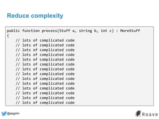 @asgrim
Reduce complexity
public function process(Stuff a, string b, int c) : MoreStuff
{
// lots of complicated code
// lots of complicated code
// lots of complicated code
// lots of complicated code
// lots of complicated code
// lots of complicated code
// lots of complicated code
// lots of complicated code
// lots of complicated code
// lots of complicated code
// lots of complicated code
// lots of complicated code
// lots of complicated code
// lots of complicated code
 