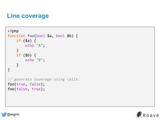 @asgrim
Line coverage
<?php
function foo(bool $a, bool $b) {
if ($a) {
echo "A";
}
if ($b) {
echo "B";
}
}
// generate coverage using calls:
foo(true, false);
foo(false, true);
 