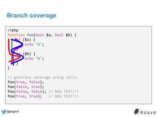 @asgrim
Branch coverage
<?php
function foo(bool $a, bool $b) {
if ($a) {
echo "A";
}
if ($b) {
echo "B";
}
}
// generate coverage using calls:
foo(true, false);
foo(false, true);
foo(false, false); // NEW TEST!!!
foo(true, true); // NEW TEST!!!
 
