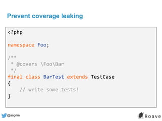 @asgrim
Prevent coverage leaking
<?php
namespace Foo;
/**
* @covers FooBar
*/
final class BarTest extends TestCase
{
// write some tests!
}
 