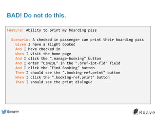 @asgrim
BAD! Do not do this.
Feature: Ability to print my boarding pass
Scenario: A checked in passenger can print their boarding pass
Given I have a flight booked
And I have checked in
When I visit the home page
And I click the ".manage-booking" button
And I enter "CJM23L" in the ".bref-ipt-fld" field
And I click the "Find Booking" button
Then I should see the ".booking-ref.print" button
When I click the ".booking-ref.print" button
Then I should see the print dialogue
 