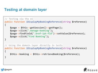 @asgrim
Testing at domain layer
Application (UI, API, etc.)
Domain / Business Logic
Infrastructure (DB, APIs, etc.)
// Testing via the UI
public function iDisplayMyBookingReference(string $reference)
{
$page = $this->getSession()->getPage();
$page->click(".manage-booking");
$page->findField(".bref-ipt-fld")->setValue($reference);
$page->click("Find Booking");
}
// Using the domain layer directly in tests
public function iDisplayMyBookingReference(string $reference)
{
$this->booking = $this->retrieveBooking($reference);
}
 