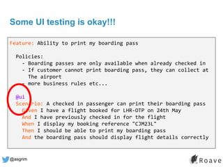 @asgrim
Some UI testing is okay!!!
Feature: Ability to print my boarding pass
Policies:
- Boarding passes are only available when already checked in
- If customer cannot print boarding pass, they can collect at
The airport
- more business rules etc...
@ui
Scenario: A checked in passenger can print their boarding pass
Given I have a flight booked for LHR-OTP on 24th May
And I have previously checked in for the flight
When I display my booking reference "CJM23L"
Then I should be able to print my boarding pass
And the boarding pass should display flight details correctly
 