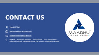 Block No.2, Nagarwal Compound, Carter Road No. 1, opp. Jain Upashray,
Madhukunj Society, Dattapada, Borivali East, Mumbai, Maharashtra 400066
96648 83746
www.maadhucreatives.com
info@maadhucreatives.com
CONTACT US
 