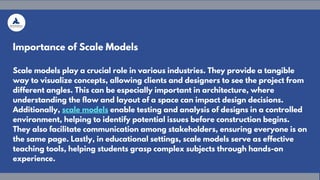 Importance of Scale Models
Scale models play a crucial role in various industries. They provide a tangible
way to visualize concepts, allowing clients and designers to see the project from
different angles. This can be especially important in architecture, where
understanding the flow and layout of a space can impact design decisions.
Additionally, scale models enable testing and analysis of designs in a controlled
environment, helping to identify potential issues before construction begins.
They also facilitate communication among stakeholders, ensuring everyone is on
the same page. Lastly, in educational settings, scale models serve as effective
teaching tools, helping students grasp complex subjects through hands-on
experience.
 