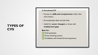 TYPES OF
CVS
2. Functional CV
• Focuses on skills and competencies rather than
work history
• De-emphasizes dates and job titles
• Useful for career changers or those with
employment gaps
Best for:
✅ Fresh graduates
✅ Those switching careers
✅ Candidates with limited formal experience
 