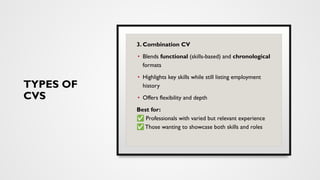 TYPES OF
CVS
3. Combination CV
• Blends functional (skills-based) and chronological
formats
• Highlights key skills while still listing employment
history
• Offers flexibility and depth
Best for:
✅ Professionals with varied but relevant experience
✅ Those wanting to showcase both skills and roles
 