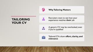 TAILORING
YOUR CV
WhyTailoring Matters
Recruiters want to see how your
experience matches their job
A generic CV may be overlooked, even
if you're qualified
Tailored CVs show effort, clarity, and
relevance
 