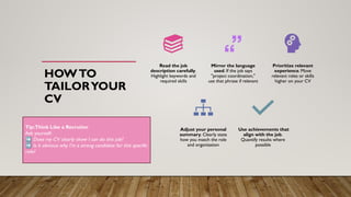 HOWTO
TAILORYOUR
CV
Read the job
description carefully.
Highlight keywords and
required skills
Mirror the language
used. If the job says
"project coordination,"
use that phrase if relevant
Prioritize relevant
experience. Move
relevant roles or skills
higher on your CV
Adjust your personal
summary. Clearly state
how you match the role
and organization
Use achievements that
align with the job.
Quantify results where
possible
Tip:Think Like a Recruiter
Ask yourself:
➡ Does my CV clearly show I can do this job?
➡ Is it obvious why I’m a strong candidate for this specific
role?
 