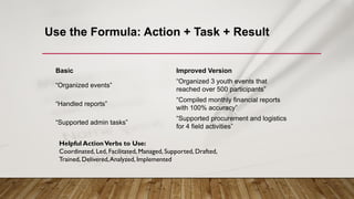Use the Formula: Action + Task + Result
Basic Improved Version
“Organized events”
“Organized 3 youth events that
reached over 500 participants”
“Handled reports”
“Compiled monthly financial reports
with 100% accuracy”
“Supported admin tasks”
“Supported procurement and logistics
for 4 field activities”
Helpful ActionVerbs to Use:
Coordinated, Led, Facilitated, Managed, Supported, Drafted,
Trained, Delivered,Analyzed, Implemented
 