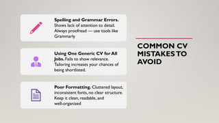 COMMON CV
MISTAKESTO
AVOID
Spelling and Grammar Errors.
Shows lack of attention to detail.
Always proofread — use tools like
Grammarly
Using One Generic CV for All
Jobs. Fails to show relevance.
Tailoring increases your chances of
being shortlisted.
Poor Formatting. Cluttered layout,
inconsistent fonts, no clear structure.
Keep it clean, readable, and
well-organized
 