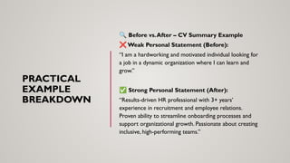 PRACTICAL
EXAMPLE
BREAKDOWN
🔍 Before vs.After – CV Summary Example
❌ Weak Personal Statement (Before):
“I am a hardworking and motivated individual looking for
a job in a dynamic organization where I can learn and
grow.”
✅ Strong Personal Statement (After):
“Results-driven HR professional with 3+ years’
experience in recruitment and employee relations.
Proven ability to streamline onboarding processes and
support organizational growth. Passionate about creating
inclusive, high-performing teams.”
 
